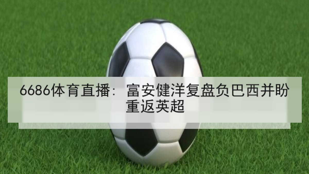 6686体育直播: 富安健洋复盘负巴西并盼重返英超 6686体育直播: 富安健洋复盘负巴西并盼重返英超