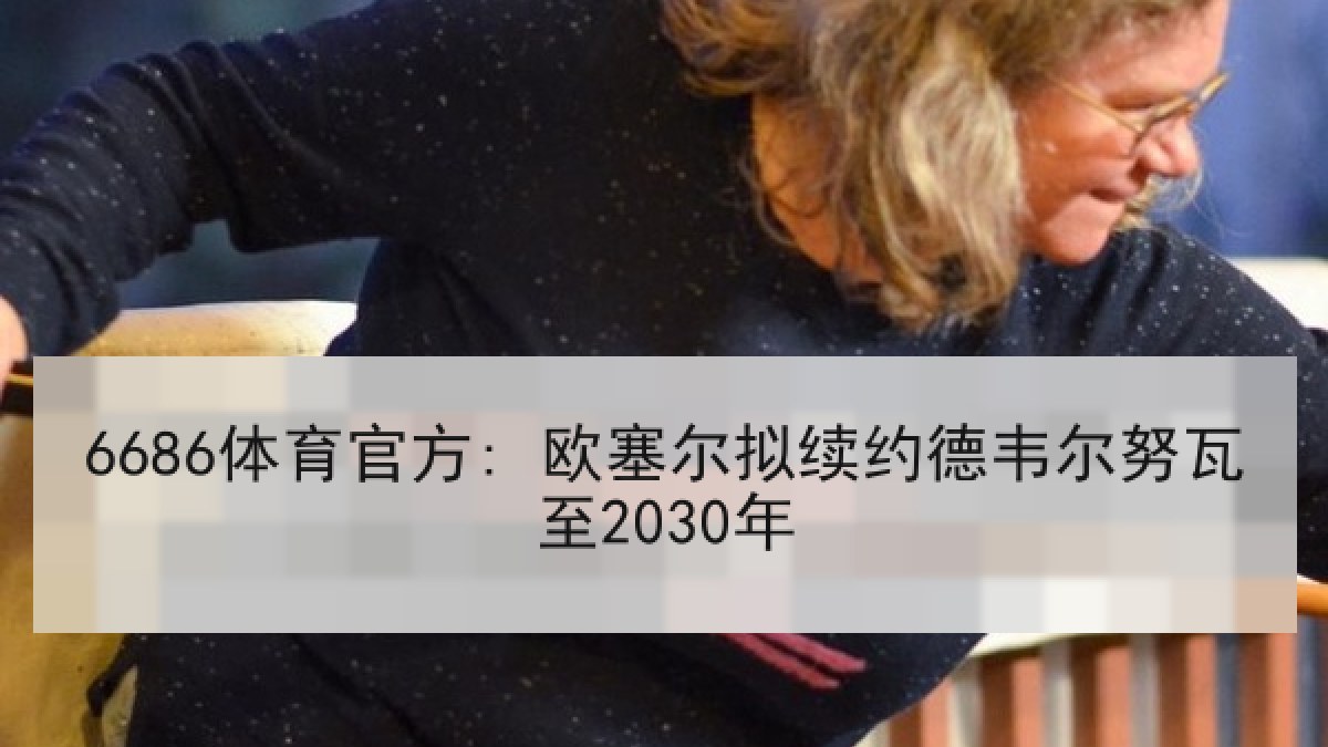 6686体育官方: 欧塞尔拟续约德韦尔努瓦至2030年