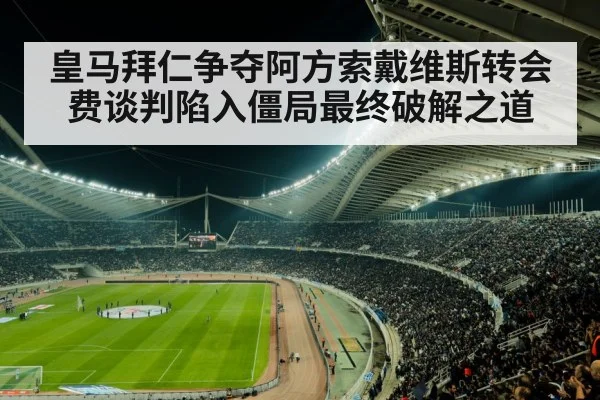 皇马拜仁争夺阿方索戴维斯转会费谈判陷入僵局最终破解之道